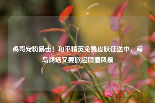 鸡哥宠粉暴击！和平精英免费皮肤狂送中，海岛战场又要掀起颜值风暴