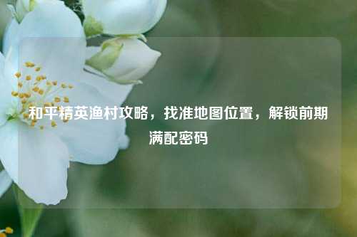 和平精英渔村攻略，找准地图位置，解锁前期满配密码