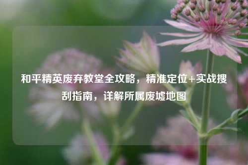 和平精英废弃教堂全攻略，精准定位+实战搜刮指南，详解所属废墟地图