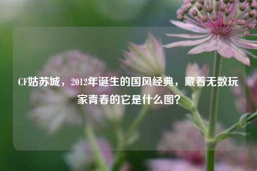 CF姑苏城，2012年诞生的国风经典，藏着无数玩家青春的它是什么图？