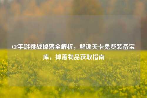 CF手游挑战掉落全解析，解锁关卡免费装备宝库，掉落物品获取指南