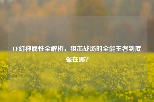 CF幻神属性全解析，狙击战场的全能王者到底强在哪？