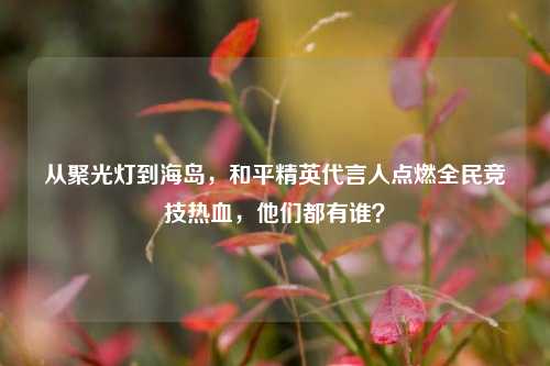 从聚光灯到海岛，和平精英代言人点燃全民竞技热血，他们都有谁？