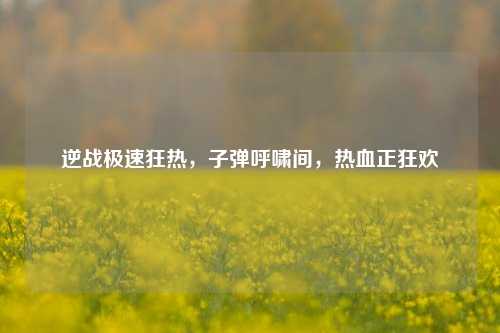 逆战极速狂热，子弹呼啸间，热血正狂欢