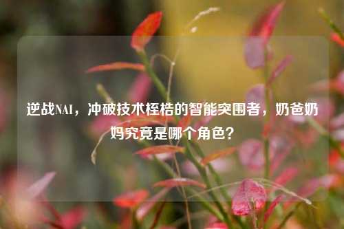 逆战NAI，冲破技术桎梏的智能突围者，奶爸奶妈究竟是哪个角色？