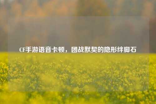 CF手游语音卡顿，团战默契的隐形绊脚石