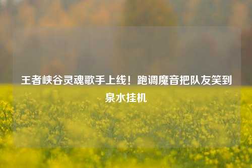 王者峡谷灵魂歌手上线！跑调魔音把队友笑到泉水挂机