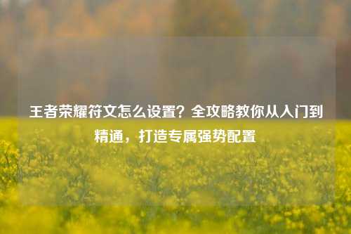 王者荣耀符文怎么设置？全攻略教你从入门到精通，打造专属强势配置
