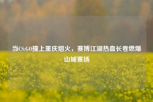 当CS:GO撞上重庆烟火，赛博江湖热血长卷燃爆山城赛场