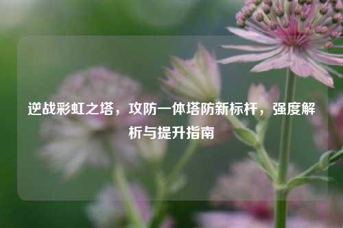 逆战彩虹之塔，攻防一体塔防新标杆，强度解析与提升指南