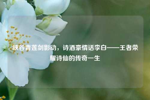 峡谷青莲剑影动，诗酒豪情话李白——王者荣耀诗仙的传奇一生