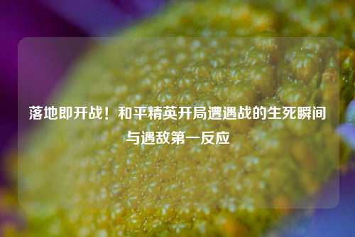 落地即开战！和平精英开局遭遇战的生死瞬间与遇敌之一反应