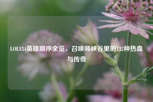 LOL134英雄顺序全览，召唤师峡谷里的132种热血与传奇