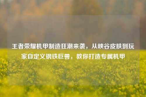 王者荣耀机甲制造狂潮来袭，从峡谷皮肤到玩家自定义钢铁巨兽，教你打造专属机甲