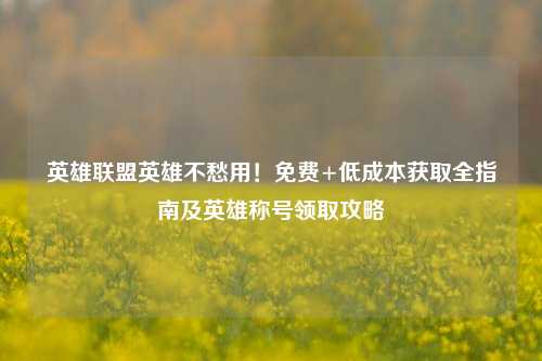 英雄联盟英雄不愁用！免费+低成本获取全指南及英雄称号领取攻略