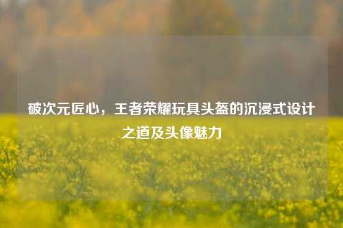 破次元匠心，王者荣耀玩具头盔的沉浸式设计之道及头像魅力