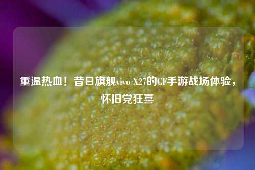重温热血！昔日旗舰vivo X27的CF手游战场体验，怀旧党狂喜