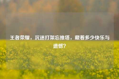 王者荣耀，沉迷打架忘推塔，藏着多少快乐与遗憾？