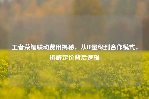 王者荣耀联动费用揭秘，从IP量级到合作模式，拆解定价背后逻辑