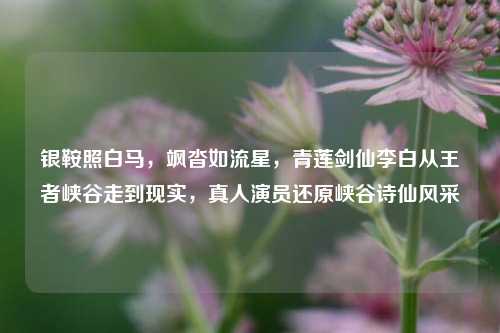 银鞍照白马,飒沓如流星,青莲剑仙李白从王者峡谷走到现实,真人演员还原峡谷诗仙风采