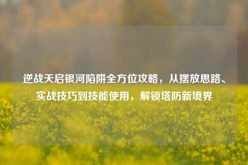 逆战天启银河陷阱全方位攻略，从摆放思路、实战技巧到技能使用，解锁塔防新境界