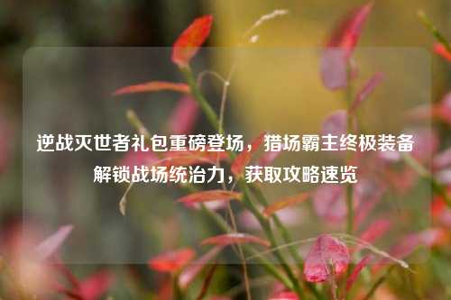 逆战灭世者礼包重磅登场，猎场霸主终极装备解锁战场统治力，获取攻略速览