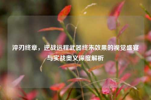 淬刃终章,逆战远程武器终末效果的视觉盛宴与实战奥义深度解析