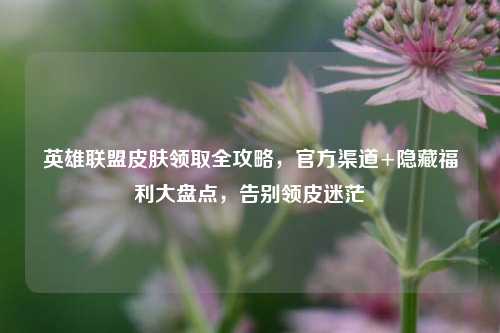 英雄联盟皮肤领取全攻略，官方渠道+隐藏福利大盘点，告别领皮迷茫