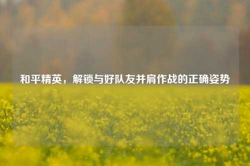 和平精英,解锁与好队友并肩作战的正确姿势