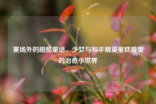 赛场外的甜酷童话,少女与和平精英蛋糕模型的治愈小世界