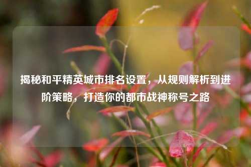 揭秘和平精英城市排名设置,从规则解析到进阶策略,打造你的都市战神称号之路