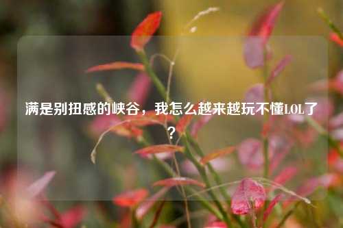 满是别扭感的峡谷，我怎么越来越玩不懂LOL了？
