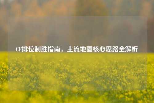 CF排位制胜指南,主流地图核心思路全解析