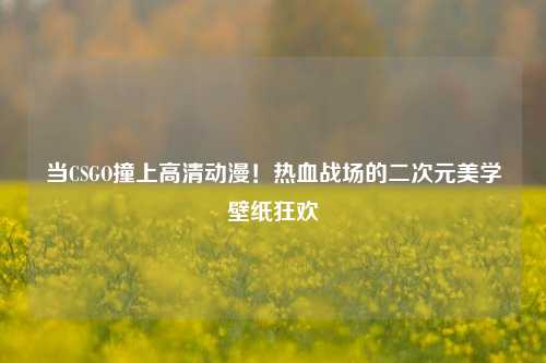 当CSGO撞上高清动漫!热血战场的二次元美学壁纸狂欢