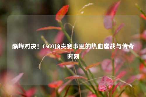 巅峰对决！CSGO顶尖赛事里的热血鏖战与传奇时刻