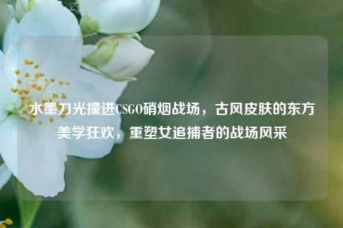 水墨刀光撞进CSGO硝烟战场,古风皮肤的东方美学狂欢,重塑女追捕者的战场风采