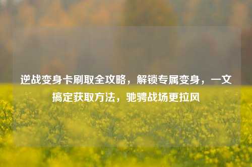 逆战变身卡刷取全攻略,解锁专属变身,一文搞定获取 ,驰骋战场更拉风