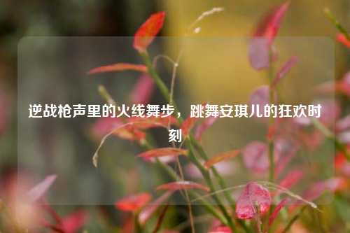 逆战枪声里的火线舞步,跳舞安琪儿的狂欢时刻