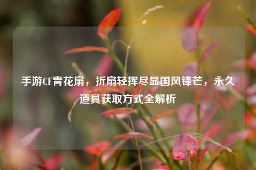 手游CF青花扇,折扇轻挥尽显国风锋芒,永久道具获取方式全解析