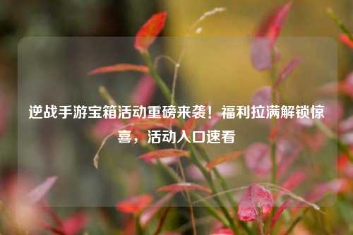 逆战手游宝箱活动重磅来袭!福利拉满解锁惊喜,活动入口速看