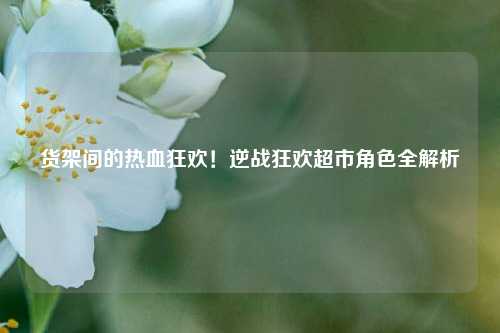 货架间的热血狂欢!逆战狂欢超市角色全解析
