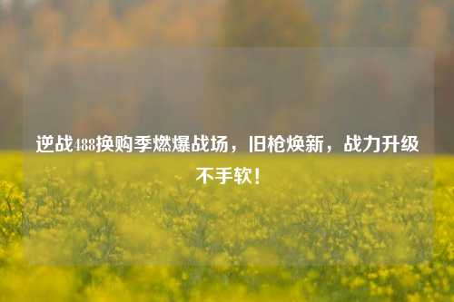 逆战488换购季燃爆战场,旧枪焕新,战力升级不手软!