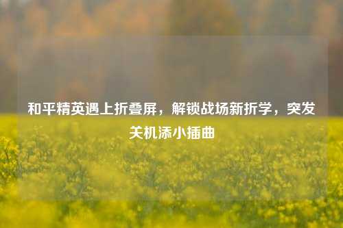 和平精英遇上折叠屏,解锁战场新折学,突发关机添小插曲