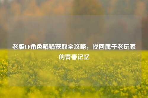 老版CF角色娟娟获取全攻略,找回属于老玩家的青春记忆