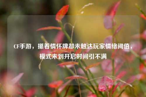CF手游,攥着情怀牌却未触达玩家情绪阈值,模式未到开启时间引不满