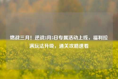 燃战三月!逆战3月5日专属活动上线,福利拉满玩法升级,通关攻略速看