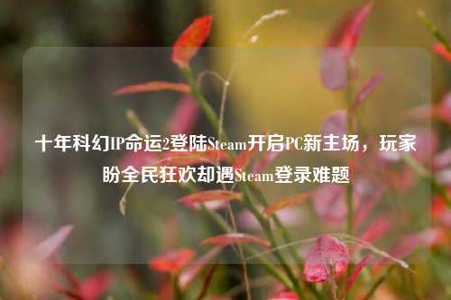 十年科幻IP命运2登陆Steam开启PC新主场，玩家盼全民狂欢却遇Steam登录难题