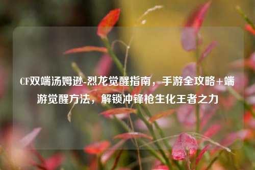 CF双端汤姆逊-烈龙觉醒指南,手游全攻略+端游觉醒 ,解锁冲锋枪生化王者之力