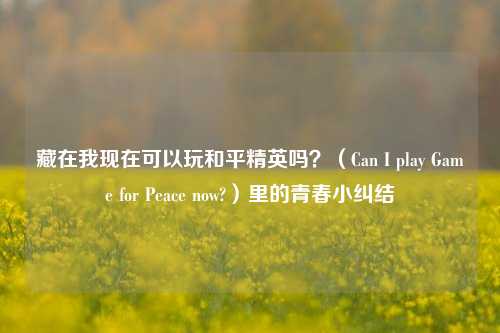藏在我现在可以玩和平精英吗?(Can I play Game for Peace now?)里的青春小纠结