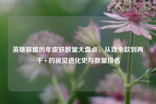 英雄联盟历年皮肤数量大盘点,从百余款到两千+的视觉进化史与数量排名